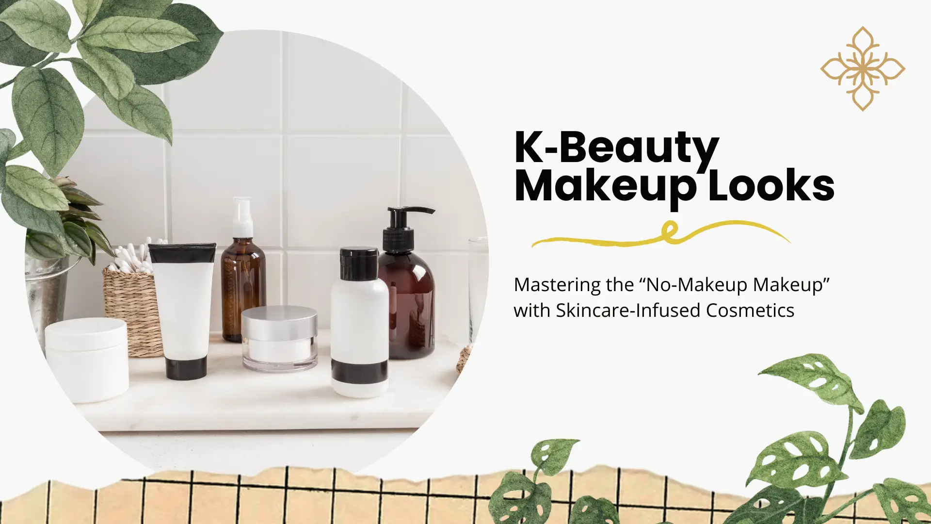 A soft, aesthetic beauty banner with a white background and botanical green leaf accents in the corners. A circular center cutout showcases various white and amber skincare bottles and jars on a white marble surface. The title "K-Beauty Makeup Looks" is in bold black text, accompanied by a yellow brushstroke underline and the subtitle "Mastering the ‘No-Makeup Makeup’ with Skincare-Infused Cosmetics." A gold floral icon is positioned in the top right, and the bottom features a textured torn-paper edge with a grid pattern.